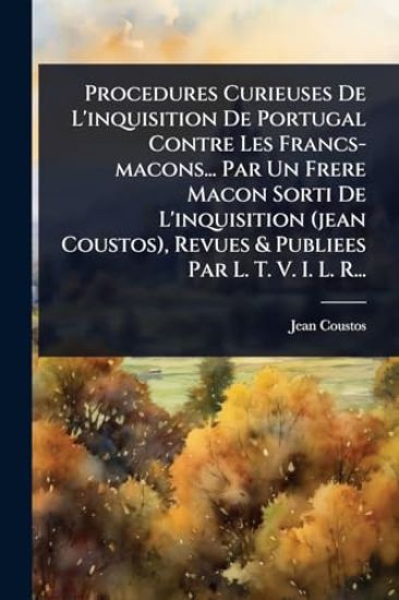 Procedures Curieuses De L'inquisition De Portugal Contre Les Francs-macons... Par Un Frere Macon Sorti De L'inquisition (jean Coustos), Revues & Publiees Par L. T. V. I. L. R...
