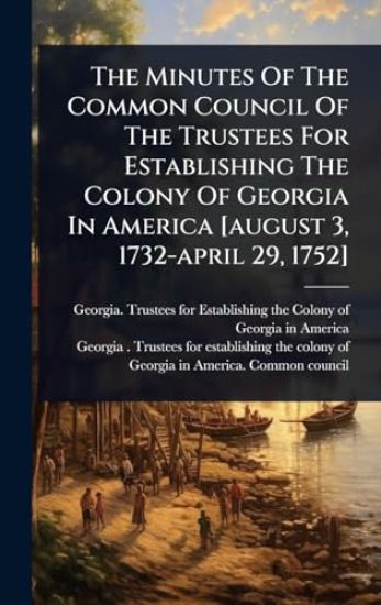 The Minutes Of The Common Council Of The Trustees For Establishing The Colony Of Georgia In America [august 3, 1732-april 29, 1752]
