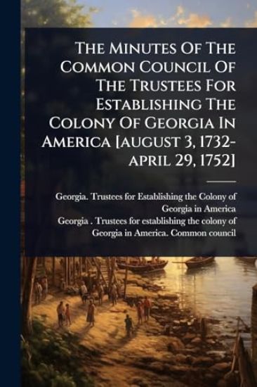 The Minutes Of The Common Council Of The Trustees For Establishing The Colony Of Georgia In America [august 3, 1732-april 29, 1752]