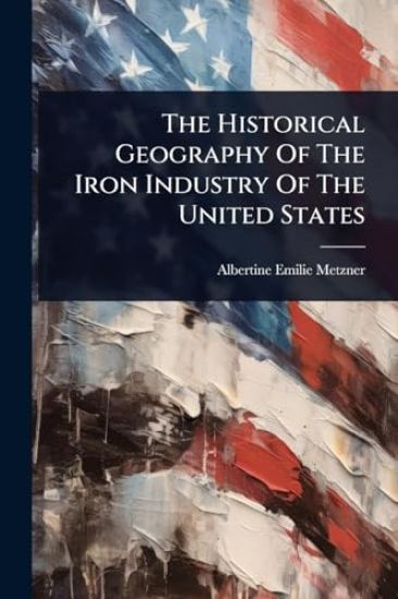 The Historical Geography Of The Iron Industry Of The United States