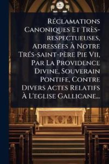RÃ(c)clamations Canoniques Et Très-respectueuses, AdressÃ(c)es Ã? Notre TrÃ(c)s-saint-père Pie Vii, Par La Providence Divine, Souverain Pontife, Contre Divers Actes Relatifs Ã? L'eglise Gallicane...