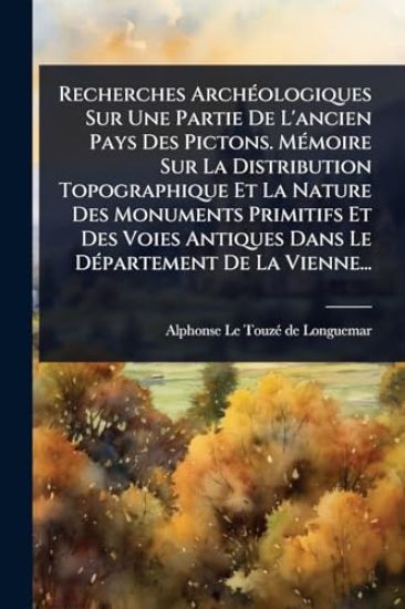 Recherches ArchÃ(c)ologiques Sur Une Partie De L'ancien Pays Des Pictons. MÃ(c)moire Sur La Distribution Topographique Et La Nature Des Monuments Primitifs Et Des Voies Antiques Dans Le DÃ(c)partement De La Vienne...