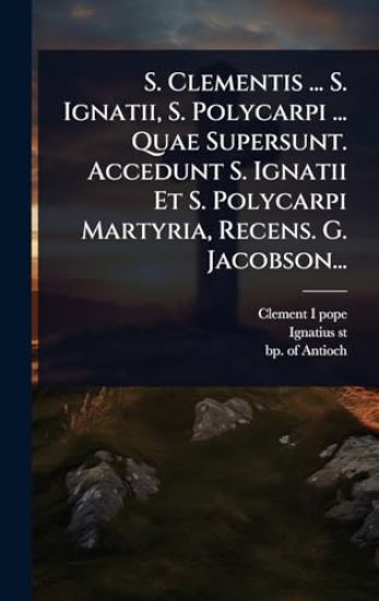 S. Clementis ... S. Ignatii, S. Polycarpi ... Quae Supersunt. Accedunt S. Ignatii Et S. Polycarpi Martyria, Recens. G. Jacobson...