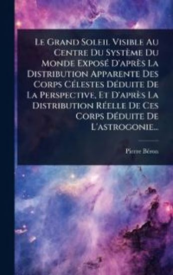 Le Grand Soleil Visible Au Centre Du Système Du Monde ExposÃ(c) D'après La Distribution Apparente Des Corps CÃ(c)lestes DÃ(c)duite De La Perspective, Et D'après La Distribution RÃ(c)elle De Ces Corps DÃ(c)duite De L'astrogonie...