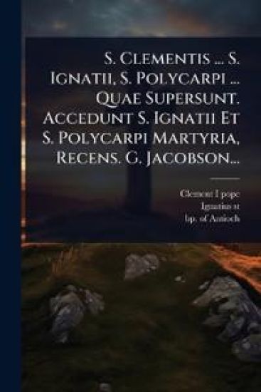 S. Clementis ... S. Ignatii, S. Polycarpi ... Quae Supersunt. Accedunt S. Ignatii Et S. Polycarpi Martyria, Recens. G. Jacobson...