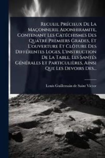 Recueil PrÃ(c)cieux De La Maçonnerie Adonhiramite, Contenant Les CatÃ(c)chismes Des Quatre Premiers Grades, Et L'ouverture Et ClÃ´ture Des DiffÃ(c)rentes Loges, L'instruction De La Table, Les SantÃ(c)s GÃ(c)nÃ(c)rales Et Particulières, Ainsi Que Les Devoir