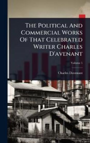 The Political And Commercial Works Of That Celebrated Writer Charles D'avenant