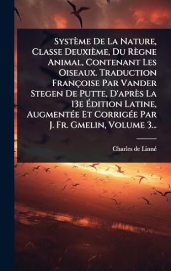 Système De La Nature, Classe Deuxième, Du Règne Animal, Contenant Les Oiseaux. Traduction Françoise Par Vander Stegen De Putte, D'après La 13e Ã?dition Latine, AugmentÃ(c)e Et CorrigÃ(c)e Par J. Fr. Gmelin, Volume 3...