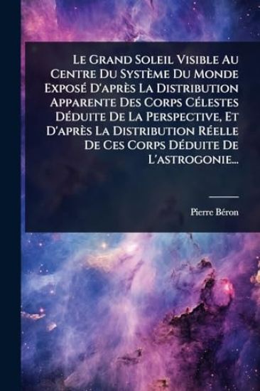 Le Grand Soleil Visible Au Centre Du Système Du Monde ExposÃ(c) D'après La Distribution Apparente Des Corps CÃ(c)lestes DÃ(c)duite De La Perspective, Et D'après La Distribution RÃ(c)elle De Ces Corps DÃ(c)duite De L'astrogonie...