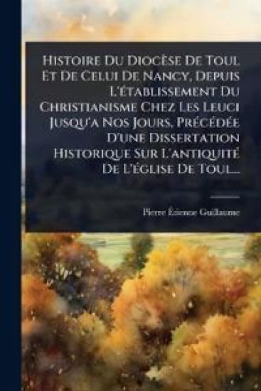 Histoire Du Diocèse De Toul Et De Celui De Nancy, Depuis L'Ã(c)tablissement Du Christianisme Chez Les Leuci Jusqu'a Nos Jours, PrÃ(c)cÃ(c)dÃ(c)e D'une Dissertation Historique Sur L'antiquitÃ(c) De L'Ã(c)glise De Toul...
