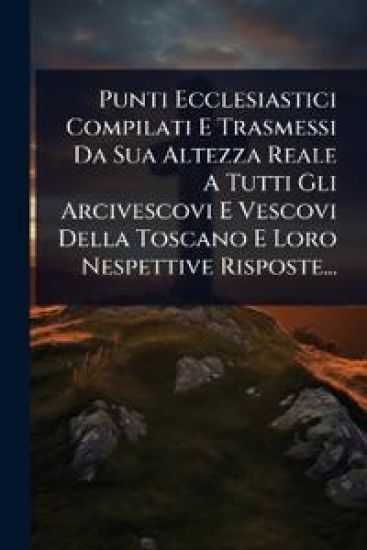 Punti Ecclesiastici Compilati E Trasmessi Da Sua Altezza Reale A Tutti Gli Arcivescovi E Vescovi Della Toscano E Loro Nespettive Risposte...