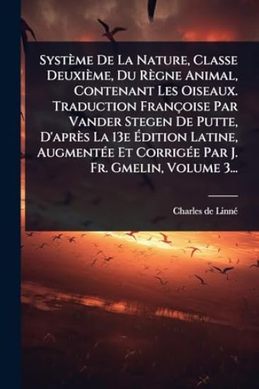 Système De La Nature, Classe Deuxième, Du Règne Animal, Contenant Les Oiseaux. Traduction Françoise Par Vander Stegen De Putte, D'après La 13e Ã?dition Latine, AugmentÃ(c)e Et CorrigÃ(c)e Par J. Fr. Gmelin, Volume 3...