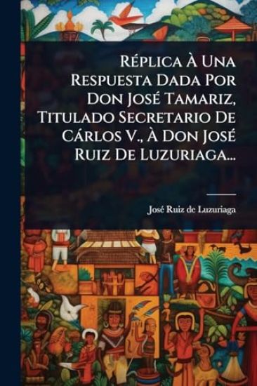 RÃ(c)plica Ã? Una Respuesta Dada Por Don JosÃ(c) Tamariz, Titulado Secretario De Càrlos V., Ã? Don JosÃ(c) Ruiz De Luzuriaga...