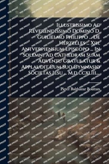 Illustrissimo Ac Reverendissimo Domino D. Guilielmo Philippo ... De Herzelles ... Xiii. Antverpiensium Episcopo ... In Solemni Ad Cathedram Suam Adventu Gratulatur & Applaudit Cum Suo Gymnasio Societas Jesu ... M.d.ccxliii....