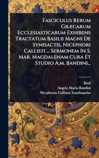 Fasciculus Rerum GrÃ]carum Ecclesiasticarum Exhibens Tractatum Basilii Magni De Synisactis, Nicephori Callisti ... Sermonem In S. Mar. Magdalenam Cura Et Studio A.m. Bandini...