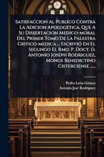 Satisfaccion Al Publico Contra La Adicion Apologetica, Que A Su Dissertacion Medico-moral Del Primer Tomo De La Palestra Critico-medica ... EscriviÃ3 En El Segungo El Rmo. P. Doct. D. Antonio Joseph Rodriguez, Monge Benedictino Cisterciense ......