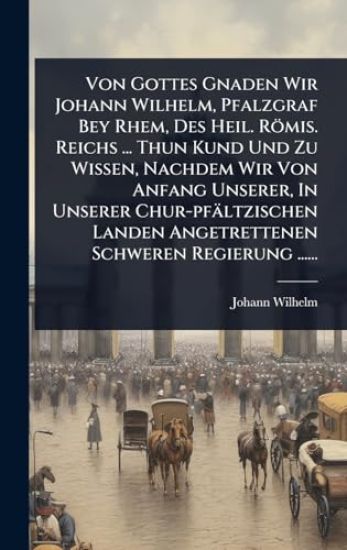 Von Gottes Gnaden Wir Johann Wilhelm, Pfalzgraf Bey Rhem, Des Heil. Römis. Reichs ... Thun Kund Und Zu Wissen, Nachdem Wir Von Anfang Unserer, In Unserer Chur-pfältzischen Landen Angetrettenen Schweren Regierung ......