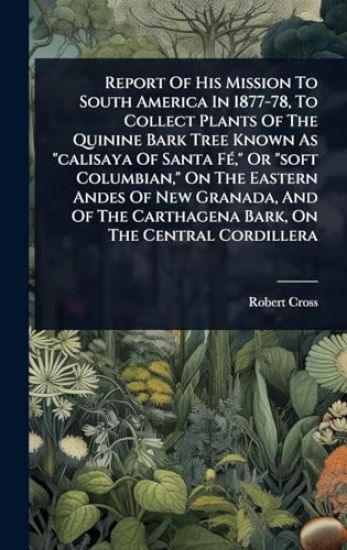 Report Of His Mission To South America In 1877-78, To Collect Plants Of The Quinine Bark Tree Known As "calisaya Of Santa FÃ(c)," Or "soft Columbian," On The Eastern Andes Of New Granada, And Of The Carthagena Bark, On The Central Cordillera