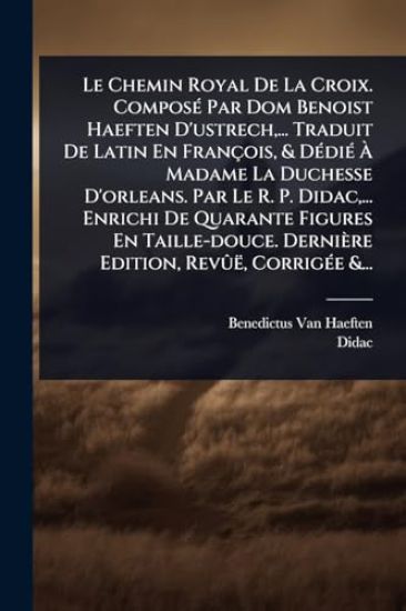 Le Chemin Royal De La Croix. ComposÃ(c) Par Dom Benoist Haeften D'ustrech, ... Traduit De Latin En François, & DÃ(c)diÃ(c) Ã? Madame La Duchesse D'orleans. Par Le R. P. Didac, ... Enrichi De Quarante Figures En Taille-douce. Dernière Edition, RevÃ»ë, Cor