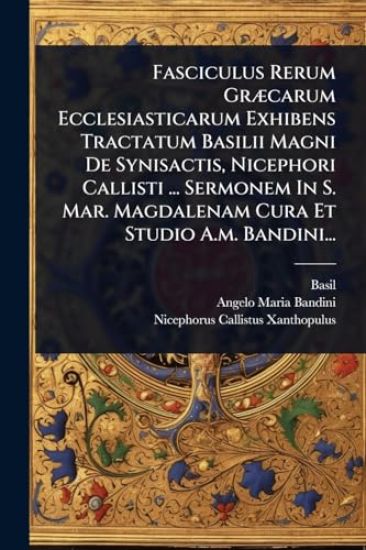 Fasciculus Rerum GrÃ]carum Ecclesiasticarum Exhibens Tractatum Basilii Magni De Synisactis, Nicephori Callisti ... Sermonem In S. Mar. Magdalenam Cura Et Studio A.m. Bandini...