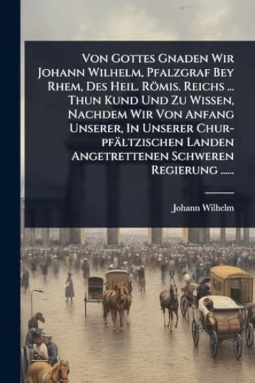 Von Gottes Gnaden Wir Johann Wilhelm, Pfalzgraf Bey Rhem, Des Heil. Römis. Reichs ... Thun Kund Und Zu Wissen, Nachdem Wir Von Anfang Unserer, In Unserer Chur-pfältzischen Landen Angetrettenen Schweren Regierung ......