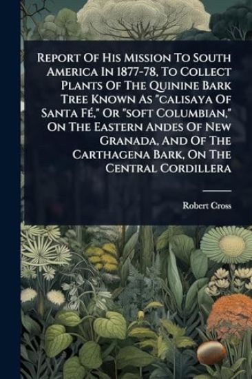 Report Of His Mission To South America In 1877-78, To Collect Plants Of The Quinine Bark Tree Known As "calisaya Of Santa FÃ(c)," Or "soft Columbian," On The Eastern Andes Of New Granada, And Of The Carthagena Bark, On The Central Cordillera