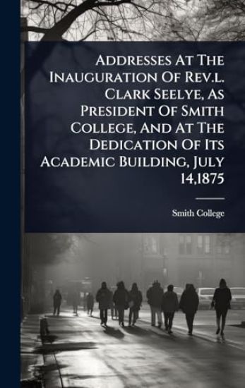 Addresses At The Inauguration Of Rev.l. Clark Seelye, As President Of Smith College, And At The Dedication Of Its Academic Building, July 14,1875