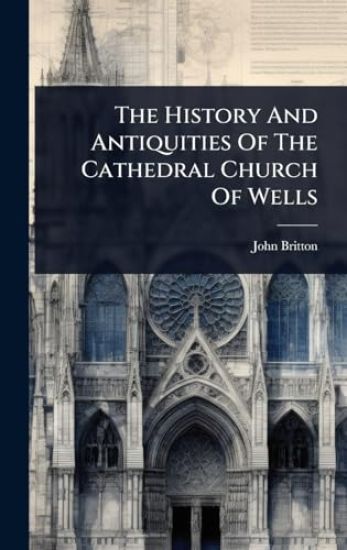 The History And Antiquities Of The Cathedral Church Of Wells