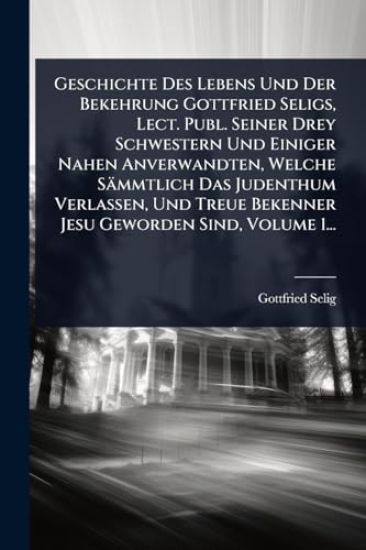 Geschichte Des Lebens Und Der Bekehrung Gottfried Seligs, Lect. Publ. Seiner Drey Schwestern Und Einiger Nahen Anverwandten, Welche Sämmtlich Das Judenthum Verlassen, Und Treue Bekenner Jesu Geworden Sind, Volume 1...