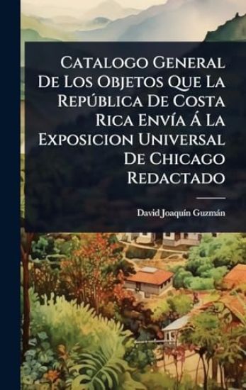 Catalogo General De Los Objetos Que La RepÃ°blica De Costa Rica EnvÃ-a Ã La Exposicion Universal De Chicago Redactado