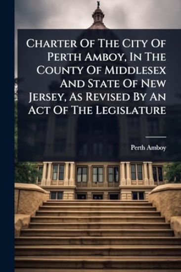 Charter Of The City Of Perth Amboy, In The County Of Middlesex And State Of New Jersey, As Revised By An Act Of The Legislature
