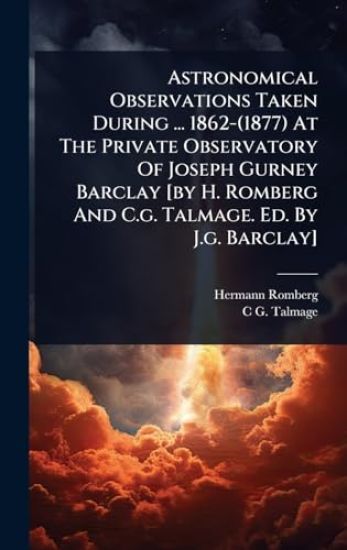Astronomical Observations Taken During ... 1862-(1877) At The Private Observatory Of Joseph Gurney Barclay [by H. Romberg And C.g. Talmage. Ed. By J.g. Barclay]