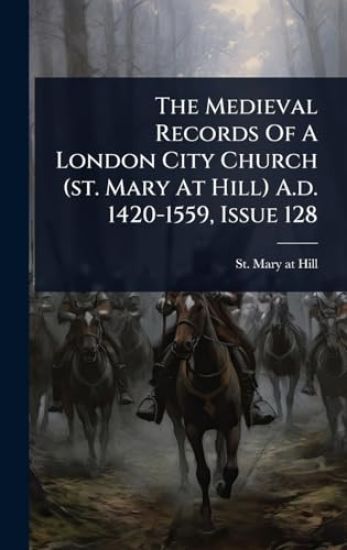 The Medieval Records Of A London City Church (st. Mary At Hill) A.d. 1420-1559, Issue 128