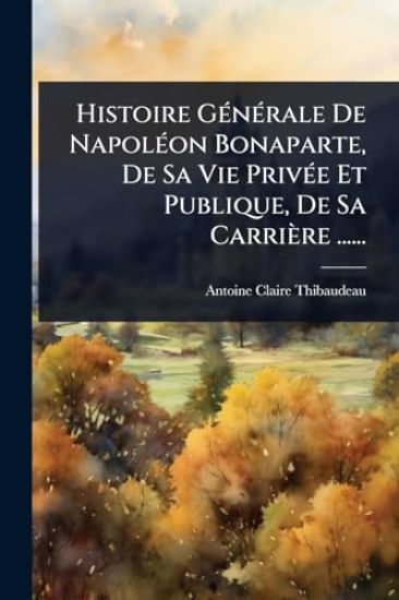 Histoire GÃ(c)nÃ(c)rale De NapolÃ(c)on Bonaparte, De Sa Vie PrivÃ(c)e Et Publique, De Sa Carrière ......