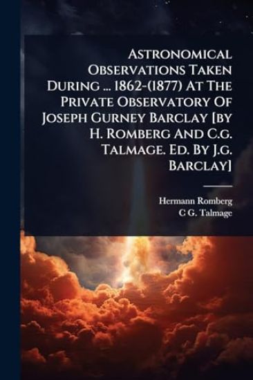 Astronomical Observations Taken During ... 1862-(1877) At The Private Observatory Of Joseph Gurney Barclay [by H. Romberg And C.g. Talmage. Ed. By J.g. Barclay]