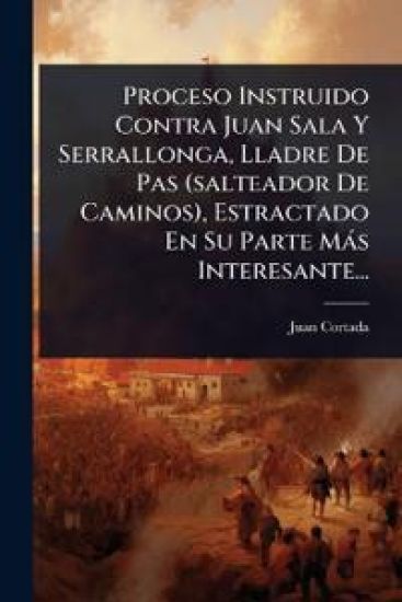 Proceso Instruido Contra Juan Sala Y Serrallonga, Lladre De Pas (salteador De Caminos), Estractado En Su Parte Màs Interesante...