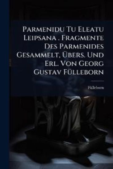Parmenidu Tu Eleatu Leipsana . Fragmente Des Parmenides Gesammelt, Ã?bers. Und Erl. Von Georg Gustav FÃ1/4lleborn