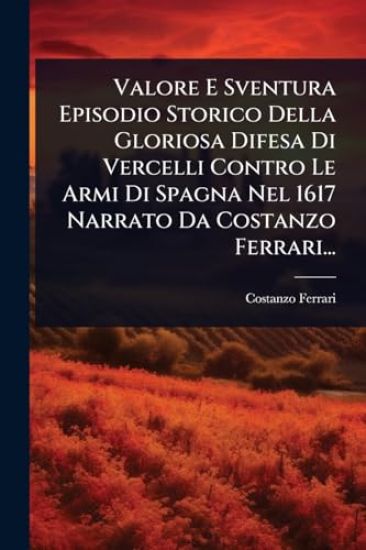 Valore E Sventura Episodio Storico Della Gloriosa Difesa Di Vercelli Contro Le Armi Di Spagna Nel 1617 Narrato Da Costanzo Ferrari...