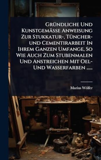 GrÃ1/4ndliche Und Kunstgemässe Anweisung Zur Stukkatur-, TÃ1/4ncher-und Cementirarbeit In Ihrem Ganzen Umfange, So Wie Auch Zum Stubenmalen Und Anstreichen Mit Oel- Und Wasserfarben ......