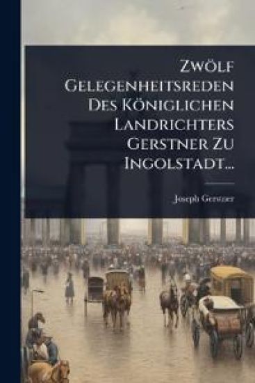 Zwölf Gelegenheitsreden Des Königlichen Landrichters Gerstner Zu Ingolstadt...