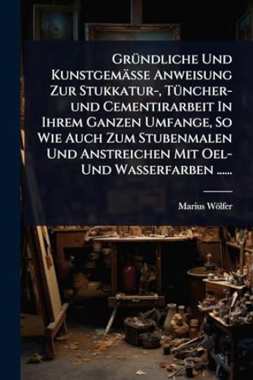 GrÃ1/4ndliche Und Kunstgemässe Anweisung Zur Stukkatur-, TÃ1/4ncher-und Cementirarbeit In Ihrem Ganzen Umfange, So Wie Auch Zum Stubenmalen Und Anstreichen Mit Oel- Und Wasserfarben ......