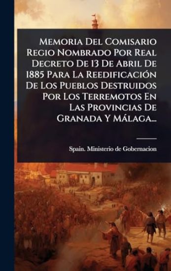 Memoria Del Comisario Regio Nombrado Por Real Decreto De 13 De Abril De 1885 Para La ReedificaciÃ3n De Los Pueblos Destruidos Por Los Terremotos En Las Provincias De Granada Y Màlaga...