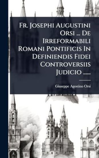 Fr. Josephi Augustini Orsi ... De Irreformabili Romani Pontificis In Definiendis Fidei Controversiis Judicio ......