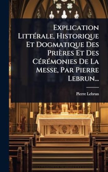 Explication LittÃ(c)rale, Historique Et Dogmatique Des Prières Et Des CÃ(c)rÃ(c)monies De La Messe, Par Pierre Lebrun...