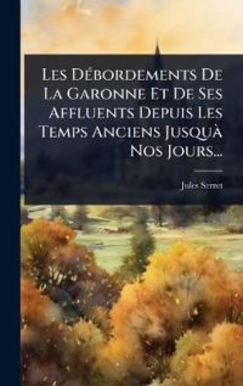Les DÃ(c)bordements De La Garonne Et De Ses Affluents Depuis Les Temps Anciens JusquÃ Nos Jours...