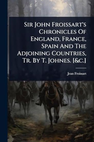 Sir John Froissart's Chronicles Of England, France, Spain And The Adjoining Countries, Tr. By T. Johnes. [&c.]