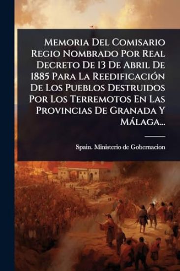 Memoria Del Comisario Regio Nombrado Por Real Decreto De 13 De Abril De 1885 Para La ReedificaciÃ3n De Los Pueblos Destruidos Por Los Terremotos En Las Provincias De Granada Y Màlaga...