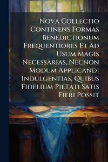 Nova Collectio Continens Formas Benedictionum Frequentiores Et Ad Usum Magis Necessarias, Necnon Modum Applicandi Indulgentias, Quibus Fidelium Pietati Satis Fieri Possit