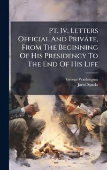 Pt. Iv. Letters Official And Private, From The Beginning Of His Presidency To The End Of His Life
