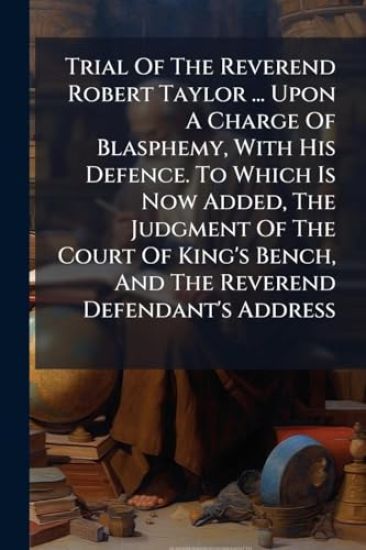 Trial Of The Reverend Robert Taylor ... Upon A Charge Of Blasphemy, With His Defence. To Which Is Now Added, The Judgment Of The Court Of King's Bench, And The Reverend Defendant's Address